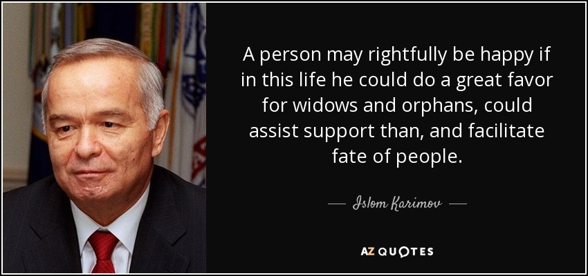 A person may rightfully be happy if in this life he could do a great favor for widows and orphans, could assist support than, and facilitate fate of people. - Islom Karimov