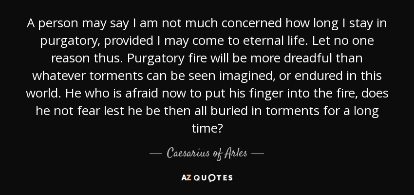 A person may say I am not much concerned how long I stay in purgatory, provided I may come to eternal life. Let no one reason thus. Purgatory fire will be more dreadful than whatever torments can be seen imagined, or endured in this world. He who is afraid now to put his finger into the fire, does he not fear lest he be then all buried in torments for a long time? - Caesarius of Arles