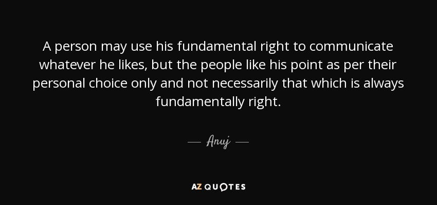 A person may use his fundamental right to communicate whatever he likes, but the people like his point as per their personal choice only and not necessarily that which is always fundamentally right. - Anuj