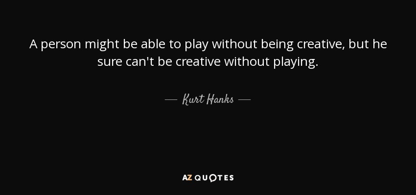A person might be able to play without being creative, but he sure can't be creative without playing. - Kurt Hanks