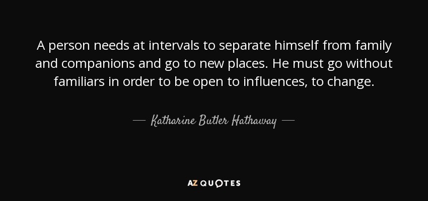 A person needs at intervals to separate himself from family and companions and go to new places. He must go without familiars in order to be open to influences, to change. - Katharine Butler Hathaway