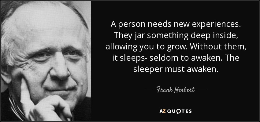 A person needs new experiences. They jar something deep inside, allowing you to grow. Without them, it sleeps- seldom to awaken. The sleeper must awaken. - Frank Herbert