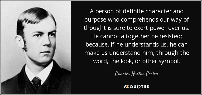 A person of definite character and purpose who comprehends our way of thought is sure to exert power over us. He cannot altogether be resisted; because, if he understands us, he can make us understand him, through the word, the look, or other symbol. - Charles Horton Cooley