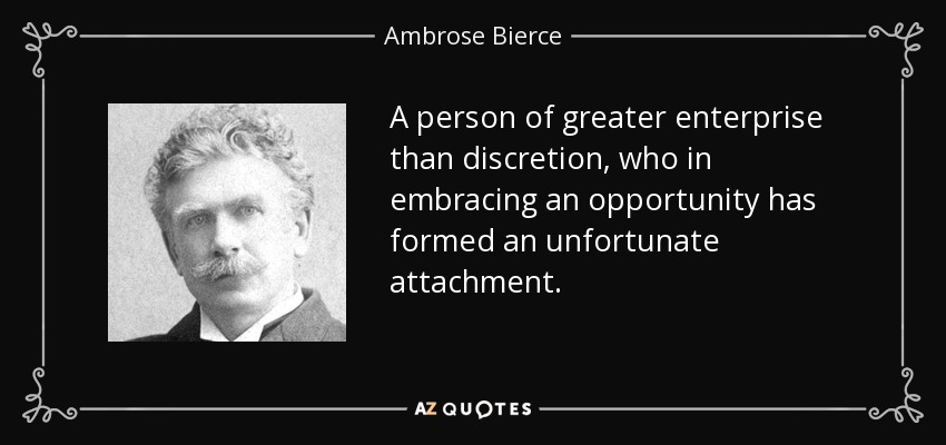 A person of greater enterprise than discretion, who in embracing an opportunity has formed an unfortunate attachment. - Ambrose Bierce