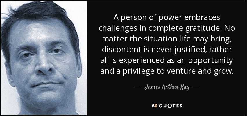 A person of power embraces challenges in complete gratitude. No matter the situation life may bring, discontent is never justified, rather all is experienced as an opportunity and a privilege to venture and grow. - James Arthur Ray
