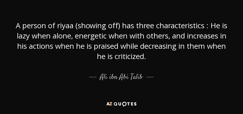 A person of riyaa (showing off) has three characteristics : He is lazy when alone, energetic when with others, and increases in his actions when he is praised while decreasing in them when he is criticized. - Ali ibn Abi Talib