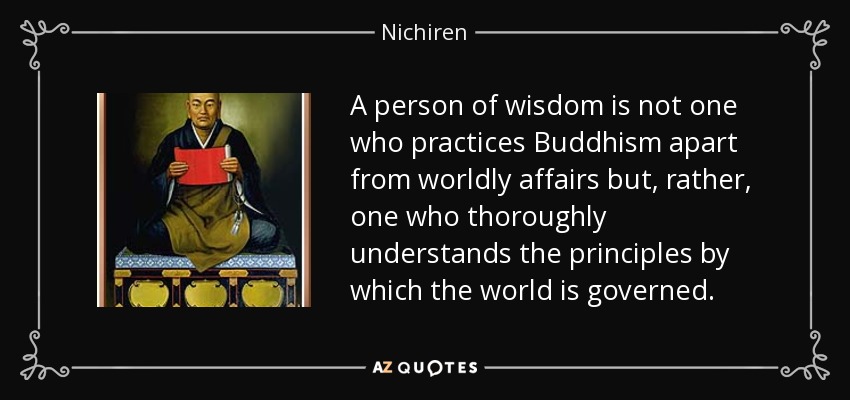 A person of wisdom is not one who practices Buddhism apart from worldly affairs but, rather, one who thoroughly understands the principles by which the world is governed. - Nichiren