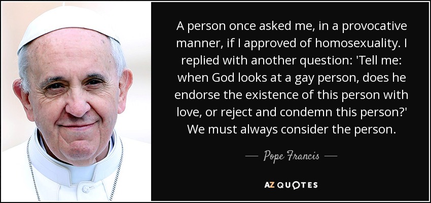 A person once asked me, in a provocative manner, if I approved of homosexuality. I replied with another question: 'Tell me: when God looks at a gay person, does he endorse the existence of this person with love, or reject and condemn this person?' We must always consider the person. - Pope Francis