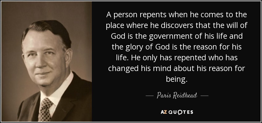 A person repents when he comes to the place where he discovers that the will of God is the government of his life and the glory of God is the reason for his life. He only has repented who has changed his mind about his reason for being. - Paris Reidhead