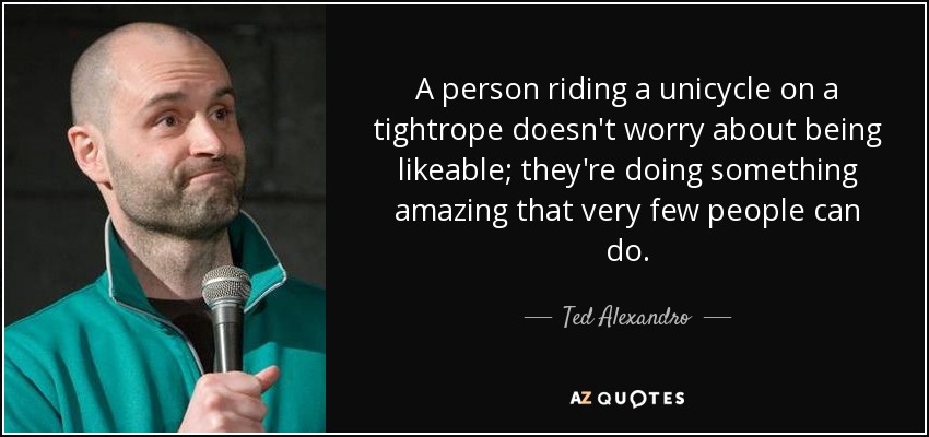 A person riding a unicycle on a tightrope doesn't worry about being likeable; they're doing something amazing that very few people can do. - Ted Alexandro