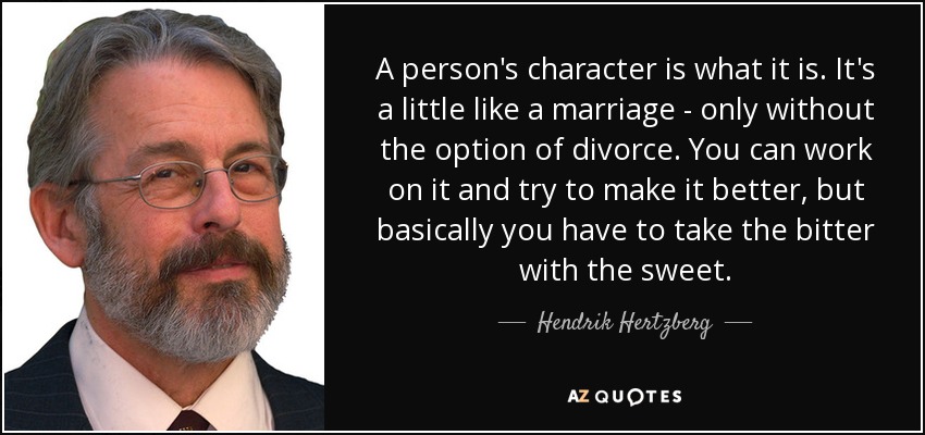 A person's character is what it is. It's a little like a marriage - only without the option of divorce. You can work on it and try to make it better, but basically you have to take the bitter with the sweet. - Hendrik Hertzberg