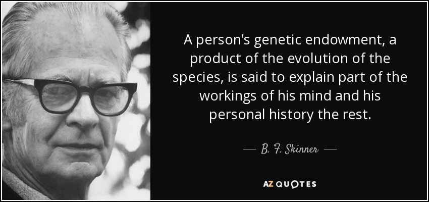 A person's genetic endowment, a product of the evolution of the species, is said to explain part of the workings of his mind and his personal history the rest. - B. F. Skinner