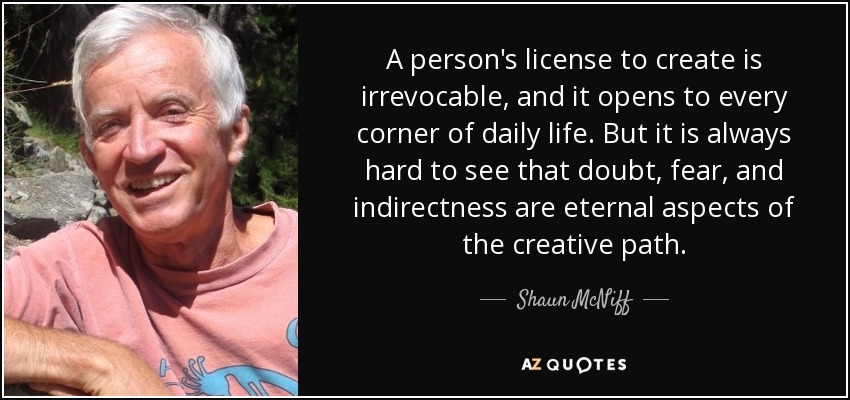 A person's license to create is irrevocable, and it opens to every corner of daily life. But it is always hard to see that doubt, fear, and indirectness are eternal aspects of the creative path. - Shaun McNiff