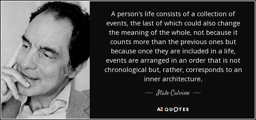 A person's life consists of a collection of events, the last of which could also change the meaning of the whole, not because it counts more than the previous ones but because once they are included in a life, events are arranged in an order that is not chronological but, rather, corresponds to an inner architecture. - Italo Calvino