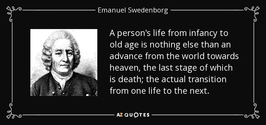 A person's life from infancy to old age is nothing else than an advance from the world towards heaven, the last stage of which is death; the actual transition from one life to the next. - Emanuel Swedenborg