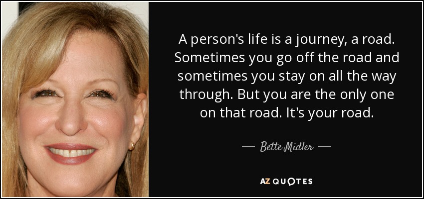 A person's life is a journey, a road. Sometimes you go off the road and sometimes you stay on all the way through. But you are the only one on that road. It's your road. - Bette Midler