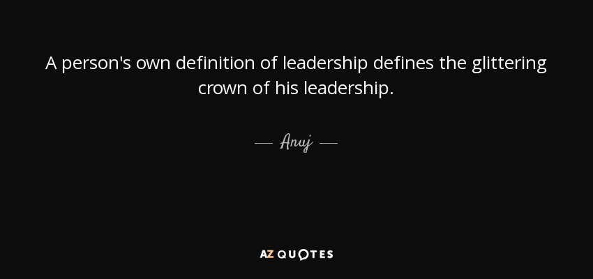 A person's own definition of leadership defines the glittering crown of his leadership. - Anuj