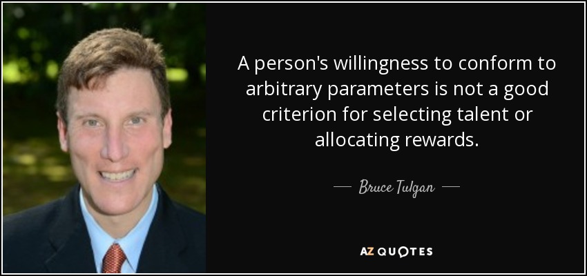 A person's willingness to conform to arbitrary parameters is not a good criterion for selecting talent or allocating rewards. - Bruce Tulgan