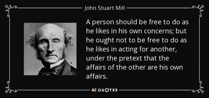 A person should be free to do as he likes in his own concerns; but he ought not to be free to do as he likes in acting for another, under the pretext that the affairs of the other are his own affairs. - John Stuart Mill