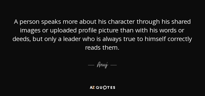 A person speaks more about his character through his shared images or uploaded profile picture than with his words or deeds, but only a leader who is always true to himself correctly reads them. - Anuj