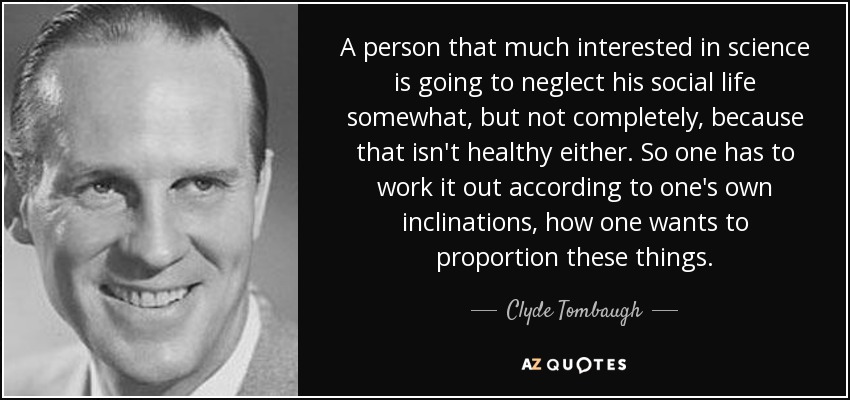 A person that much interested in science is going to neglect his social life somewhat, but not completely, because that isn't healthy either. So one has to work it out according to one's own inclinations, how one wants to proportion these things. - Clyde Tombaugh