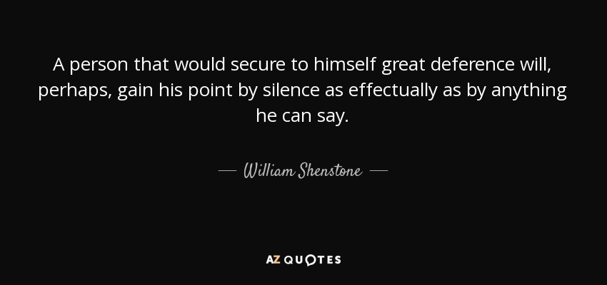 A person that would secure to himself great deference will, perhaps, gain his point by silence as effectually as by anything he can say. - William Shenstone