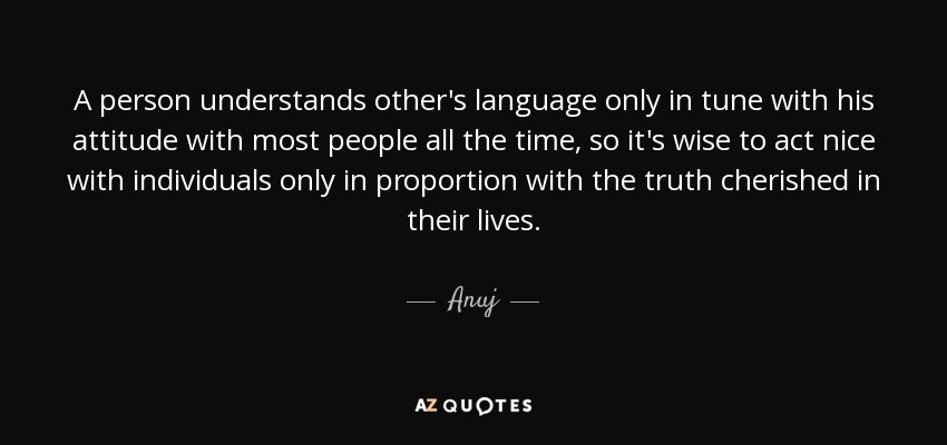 A person understands other's language only in tune with his attitude with most people all the time, so it's wise to act nice with individuals only in proportion with the truth cherished in their lives. - Anuj