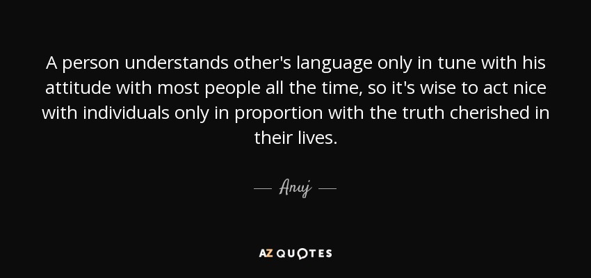 A person understands other's language only in tune with his attitude with most people all the time, so it's wise to act nice with individuals only in proportion with the truth cherished in their lives. - Anuj