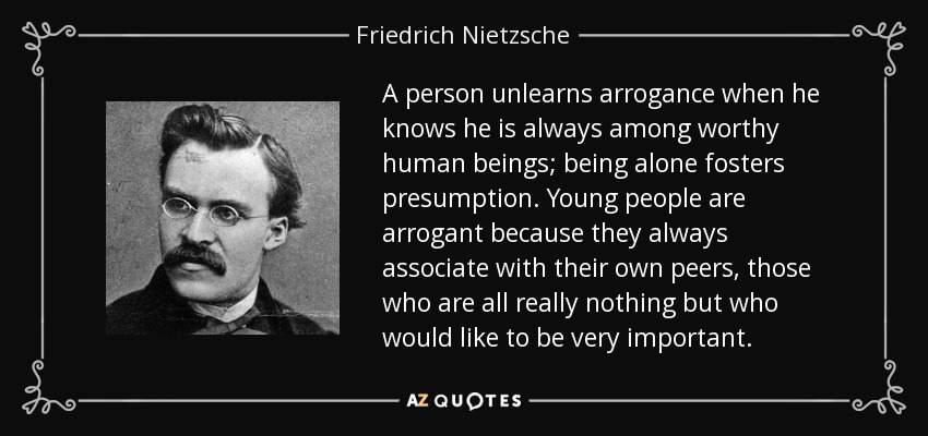 A person unlearns arrogance when he knows he is always among worthy human beings; being alone fosters presumption. Young people are arrogant because they always associate with their own peers, those who are all really nothing but who would like to be very important. - Friedrich Nietzsche