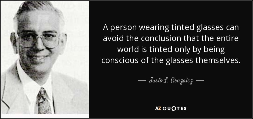 A person wearing tinted glasses can avoid the conclusion that the entire world is tinted only by being conscious of the glasses themselves. - Justo L. Gonzalez