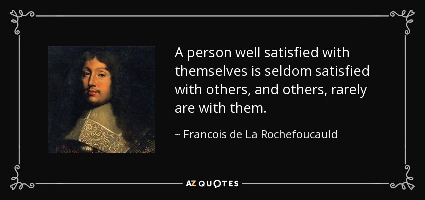 A person well satisfied with themselves is seldom satisfied with others, and others, rarely are with them. - Francois de La Rochefoucauld