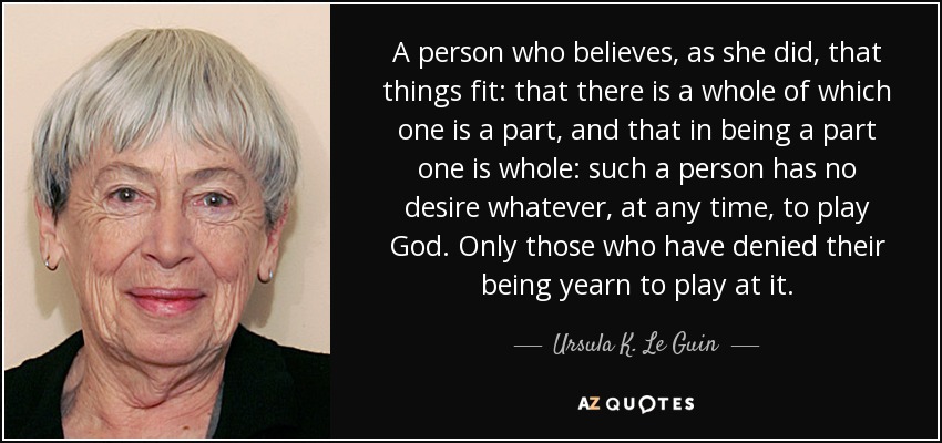 A person who believes, as she did, that things fit: that there is a whole of which one is a part, and that in being a part one is whole: such a person has no desire whatever, at any time, to play God. Only those who have denied their being yearn to play at it. - Ursula K. Le Guin