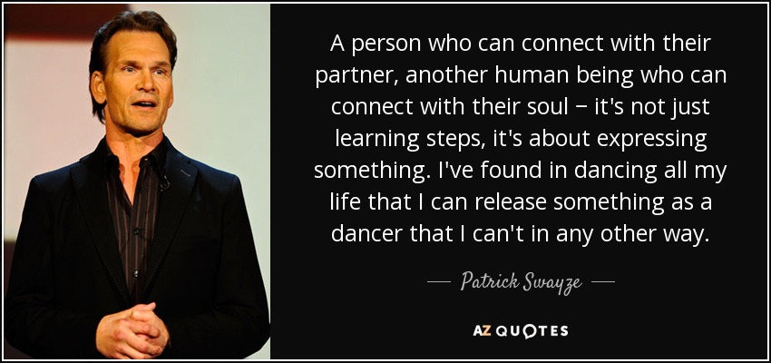 A person who can connect with their partner, another human being who can connect with their soul − it's not just learning steps, it's about expressing something. I've found in dancing all my life that I can release something as a dancer that I can't in any other way. - Patrick Swayze