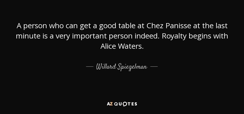 A person who can get a good table at Chez Panisse at the last minute is a very important person indeed. Royalty begins with Alice Waters. - Willard Spiegelman