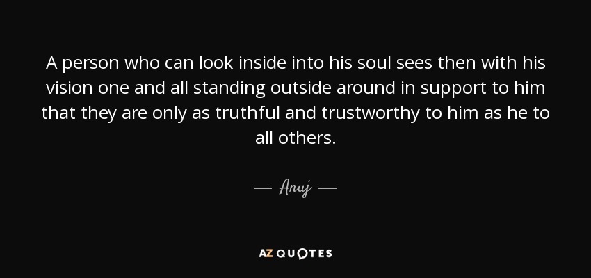 A person who can look inside into his soul sees then with his vision one and all standing outside around in support to him that they are only as truthful and trustworthy to him as he to all others. - Anuj