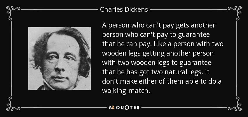 A person who can't pay gets another person who can't pay to guarantee that he can pay. Like a person with two wooden legs getting another person with two wooden legs to guarantee that he has got two natural legs. It don't make either of them able to do a walking-match. - Charles Dickens