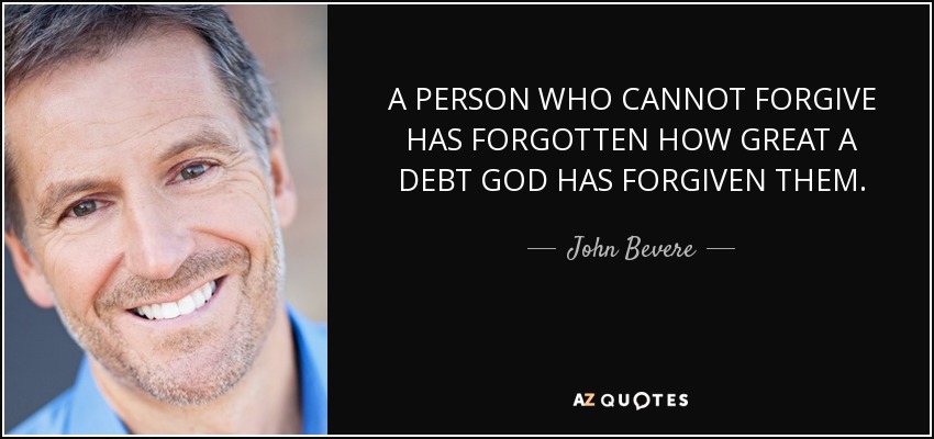 A PERSON WHO CANNOT FORGIVE HAS FORGOTTEN HOW GREAT A DEBT GOD HAS FORGIVEN THEM. - John Bevere