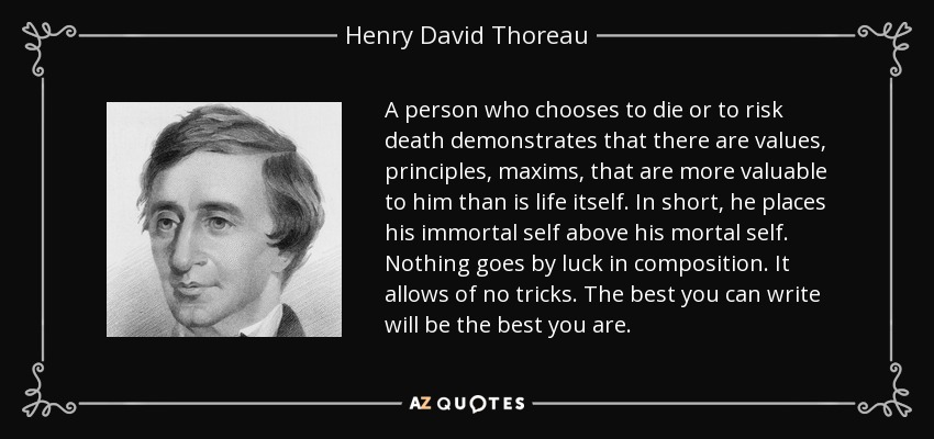 A person who chooses to die or to risk death demonstrates that there are values, principles, maxims, that are more valuable to him than is life itself. In short, he places his immortal self above his mortal self. Nothing goes by luck in composition. It allows of no tricks. The best you can write will be the best you are. - Henry David Thoreau