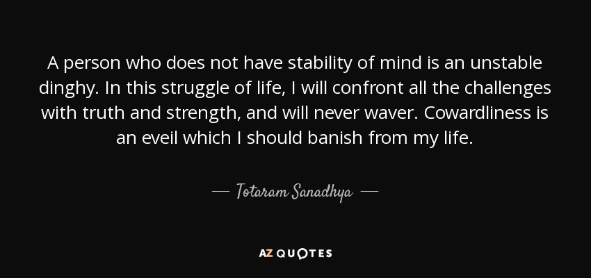 A person who does not have stability of mind is an unstable dinghy. In this struggle of life, I will confront all the challenges with truth and strength, and will never waver. Cowardliness is an eveil which I should banish from my life. - Totaram Sanadhya