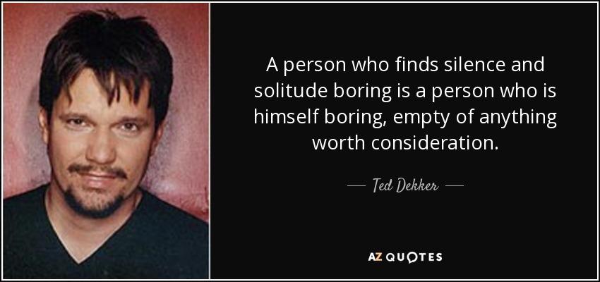 A person who finds silence and solitude boring is a person who is himself boring, empty of anything worth consideration. - Ted Dekker