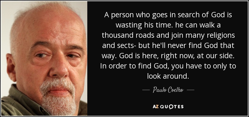 A person who goes in search of God is wasting his time. he can walk a thousand roads and join many religions and sects- but he'll never find God that way. God is here, right now, at our side. In order to find God, you have to only to look around. - Paulo Coelho
