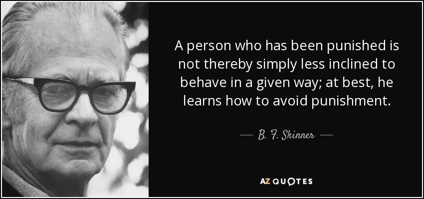 A person who has been punished is not thereby simply less inclined to behave in a given way; at best, he learns how to avoid punishment. - B. F. Skinner