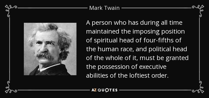 A person who has during all time maintained the imposing position of spiritual head of four-fifths of the human race, and political head of the whole of it, must be granted the possession of executive abilities of the loftiest order. - Mark Twain