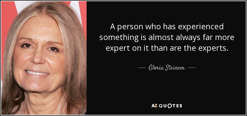 A person who has experienced something is almost always far more expert on it than are the experts. - Gloria Steinem