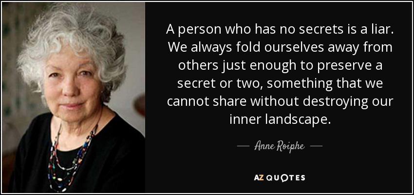 A person who has no secrets is a liar. We always fold ourselves away from others just enough to preserve a secret or two, something that we cannot share without destroying our inner landscape. - Anne Roiphe