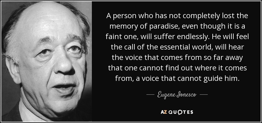 A person who has not completely lost the memory of paradise, even though it is a faint one, will suffer endlessly. He will feel the call of the essential world, will hear the voice that comes from so far away that one cannot find out where it comes from, a voice that cannot guide him. - Eugene Ionesco