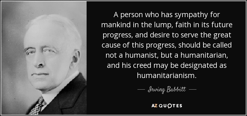 A person who has sympathy for mankind in the lump, faith in its future progress, and desire to serve the great cause of this progress, should be called not a humanist, but a humanitarian, and his creed may be designated as humanitarianism. - Irving Babbitt