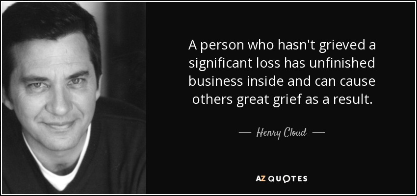 A person who hasn't grieved a significant loss has unfinished business inside and can cause others great grief as a result. - Henry Cloud