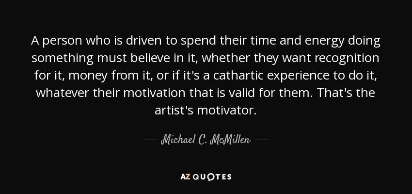 A person who is driven to spend their time and energy doing something must believe in it, whether they want recognition for it, money from it, or if it's a cathartic experience to do it, whatever their motivation that is valid for them. That's the artist's motivator. - Michael C. McMillen