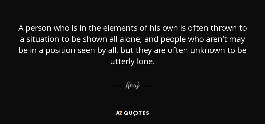 A person who is in the elements of his own is often thrown to a situation to be shown all alone; and people who aren’t may be in a position seen by all, but they are often unknown to be utterly lone. - Anuj